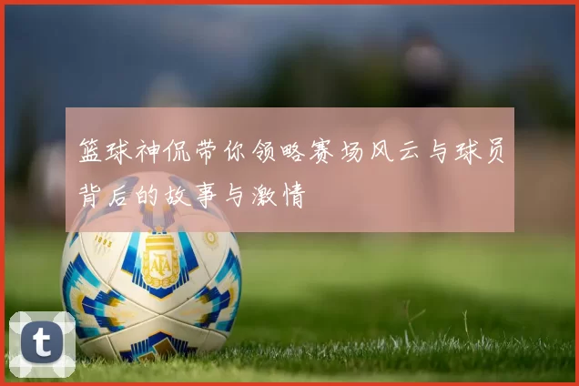 篮球神侃带你领略赛场风云与球员背后的故事与激情