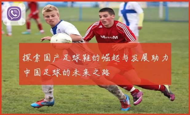 探索国产足球鞋的崛起与发展助力中国足球的未来之路