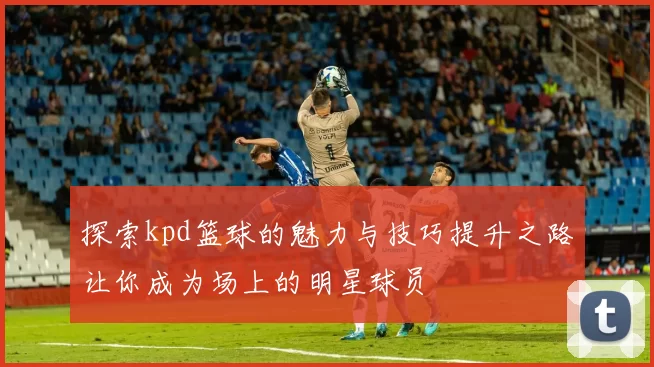 探索kpd篮球的魅力与技巧提升之路让你成为场上的明星球员