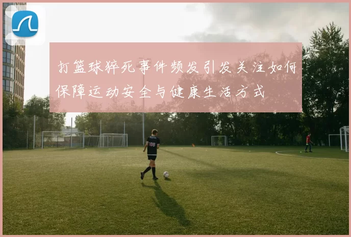 打篮球猝死事件频发引发关注如何保障运动安全与健康生活方式