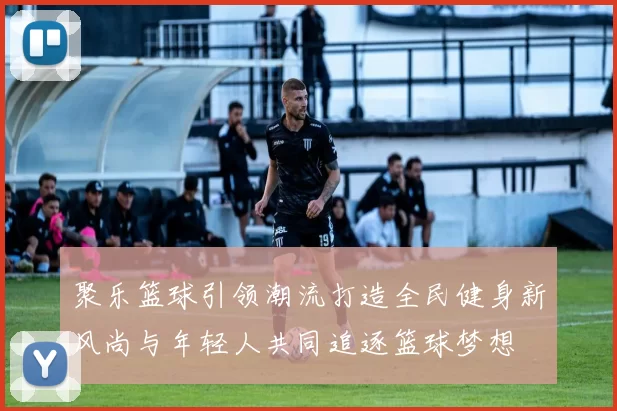 聚乐篮球引领潮流打造全民健身新风尚与年轻人共同追逐篮球梦想