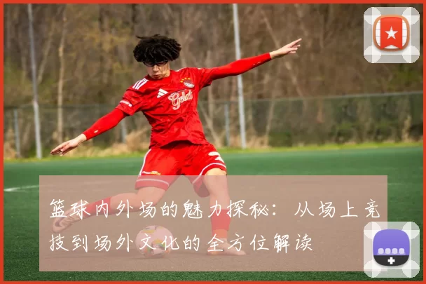篮球内外场的魅力探秘：从场上竞技到场外文化的全方位解读